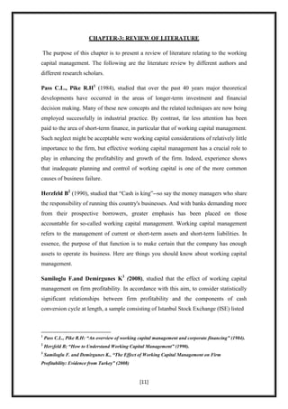 CHAPTER-3: REVIEW OF LITERATURE

The purpose of this chapter is to present a review of literature relating to the working
capital management. The following are the literature review by different authors and
different research scholars.

Pass C.L., Pike R.H1 (1984), studied that over the past 40 years major theoretical
developments have occurred in the areas of longer-term investment and financial
decision making. Many of these new concepts and the related techniques are now being
employed successfully in industrial practice. By contrast, far less attention has been
paid to the area of short-term finance, in particular that of working capital management.
Such neglect might be acceptable were working capital considerations of relatively little
importance to the firm, but effective working capital management has a crucial role to
play in enhancing the profitability and growth of the firm. Indeed, experience shows
that inadequate planning and control of working capital is one of the more common
causes of business failure.

Herzfeld B2 (1990), studied that “Cash is king”--so say the money managers who share
the responsibility of running this country's businesses. And with banks demanding more
from their prospective borrowers, greater emphasis has been placed on those
accountable for so-called working capital management. Working capital management
refers to the management of current or short-term assets and short-term liabilities. In
essence, the purpose of that function is to make certain that the company has enough
assets to operate its business. Here are things you should know about working capital
management.

Samiloglu F.and Demirgunes K3 (2008), studied that the effect of working capital
management on firm profitability. In accordance with this aim, to consider statistically
significant relationships between firm profitability and the components of cash
conversion cycle at length, a sample consisting of Istanbul Stock Exchange (ISE) listed



1
    Pass C.L., Pike R.H: “An overview of working capital management and corporate financing” (1984).
2
    Herzfeld B; “How to Understand Working Capital Management” (1990).
3
    Samiloglu F. and Demirgunes K., “The Effect of Working Capital Management on Firm
Profitability: Evidence from Turkey” (2008)


                                                 [11]
 