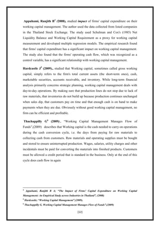 Appuhami, Ranjith B4 (2008), studied impact of firms' capital expenditure on their
working capital management. The author used the data collected from listed companies
in the Thailand Stock Exchange. The study used Schulman and Cox's (1985) Net
Liquidity Balance and Working Capital Requirement as a proxy for working capital
measurement and developed multiple regression models. The empirical research found
that firms' capital expenditure has a significant impact on working capital management.
The study also found that the firms' operating cash flow, which was recognized as a
control variable, has a significant relationship with working capital management.

Hardcastle J5 (2009)., studied that Working capital, sometimes called gross working
capital, simply refers to the firm's total current assets (the short-term ones), cash,
marketable securities, accounts receivable, and inventory. While long-term financial
analysis primarily concerns strategic planning, working capital management deals with
day-to-day operations. By making sure that production lines do not stop due to lack of
raw materials, that inventories do not build up because production continues unchanged
when sales dip, that customers pay on time and that enough cash is on hand to make
payments when they are due. Obviously without good working capital management, no
firm can be efficient and profitable.

Thachappilly G6 (2009)., “Working Capital Management Manages Flow of
Funds”,(2009) describes that Working capital is the cash needed to carry on operations
during the cash conversion cycle, i.e. the days from paying for raw materials to
collecting cash from customers. Raw materials and operating supplies must be bought
and stored to ensure uninterrupted production. Wages, salaries, utility charges and other
incidentals must be paid for converting the materials into finished products. Customers
must be allowed a credit period that is standard in the business. Only at the end of this
cycle does cash flow in again




4
    Appuhami, Ranjith B A; “The Impact of Firms' Capital Expenditure on Working Capital
Management: An Empirical Study across Industries in Thailand”, (2008)
5
    Hardcastle; “Working Capital Management”,(2009).
6
    Thachappilly G. Working Capital Management Manages Flow of Funds”,(2009)

                                               [12]
 