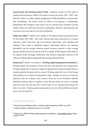 Garcia-Teruel and Martinez-Solano16(1996) collected a panel of 8,872 small to
medium-sized enterprises (SMEs) from Spain covering the period 1996 - 2002. They
tested the effects of working capital management on SME profitability using the panel
data methodology. The results, which are robust to the presence of endogeneity,
demonstrated that managers could create value by reducing their inventories and the
number of days for which their accounts are outstanding. Moreover, shortening the cash
conversion cycle also improves the firm's profitability.

Falope and Ajilore17 (2003), used a sample of 50 Nigerian quoted non-financial firms
for the period 1996 -2005. Their study utilized panel data econometrics in a pooled
regression, where time-series and cross-sectional observations were combined and
estimated. They found a significant negative relationship between net operating
profitability and the average collection period, inventory turnover in days, average
payment period and cash conversion cycle for a sample of fifty Nigerian firms listed on
the Nigerian Stock Exchange. Furthermore, they found no significant variations in the
effects of working capital management between large and small firms.

Kouma Guy18, (2001) in a study on, “Working capital management in healthcare”,
Working capital is the required to finance the day to day operations of an organization.
Working capital may be require to bridge the gap between buying of stocked items to
eventual payment for goods sold on account. Working capital also has to fund the gap
when products are on hand but being held in stock. Products in stock are at full cost,
effectively they are company cash resources which are out of circulation therefore
additional working capital is required to meet this gap which can only be reclaimed
when the stocks are sold (and only if these stocks are not replaced) and payment for
them is received. Working capital requirements have to do with profitability and much
more to do with cash flow.




16
     Garcia-Teruel and Martinez-Solano; ”working capital management of SMEs” year 1996.
17
     Falope and Ajilore: “utilisation of resources” year 2003


18
  ) Kouma Guy, (2001)“Working capital management in healthcare” www.@akdesniz.edu.tr Volume
5; page No 76-89


                                                    [16]
 