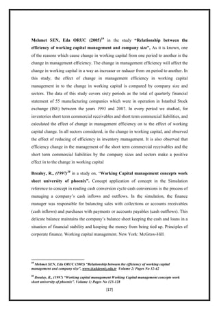 Mehmet SEN, Eda ORUC (2005)19 in the study “Relationship between the
efficiency of working capital management and company size”, As it is known, one
of the reasons which cause change in working capital from one period to another is the
change in management efficiency. The change in management efficiency will affect the
change in working capital in a way as increaser or reducer from on period to another. In
this study, the effect of change in management efficiency in working capital
management in to the change in working capital is compared by company size and
sectors. The data of this study covers sixty periods as the total of quarterly financial
statement of 55 manufacturing companies which were in operation in Istanbul Stock
exchange (ISE) between the years 1993 and 2007. In every period we studied, for
inventories short term commercial receivables and short term commercial liabilities, and
calculated the effect of change in management efficiency on to the effect of working
capital change. In all sectors considered, in the change in working capital, and observed
the effect of reducing of efficiency in inventory management. It is also observed that
efficiency change in the management of the short term commercial receivables and the
short term commercial liabilities by the company sizes and sectors make a positive
effect in to the change in working capital

Brealey, R., (1997)20 in a study on, “Working Capital management concepts work
sheet university of phoenix”. Concept application of concept in the Simulation
reference to concept in reading cash conversion cycle cash conversions is the process of
managing a company‟s cash inflows and outflows. In the simulation, the finance
manager was responsible for balancing sales with collections or accounts receivables
(cash inflows) and purchases with payments or accounts payables (cash outflows). This
delicate balance maintains the company‟s balance sheet keeping the cash and loans in a
situation of financial stability and keeping the money from being tied up. Principles of
corporate finance. Working capital management. New York: McGraw-Hill.




19
 Mehmet SEN, Eda ORUC (2005) “Relationship between the efficiency of working capital
management and company size”, www.@akdesniz.edu.tr Volume 2; Pages No 32-42
20
  Brealey, R., (1997) “Working capital management Working Capital management concepts work
sheet university of phoenix”. Volume 1; Pages No 123-128

                                             [17]
 