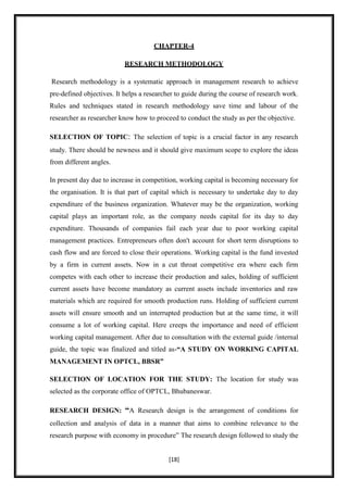 CHAPTER-4

                           RESEARCH METHODOLOGY

Research methodology is a systematic approach in management research to achieve
pre-defined objectives. It helps a researcher to guide during the course of research work.
Rules and techniques stated in research methodology save time and labour of the
researcher as researcher know how to proceed to conduct the study as per the objective.

SELECTION OF TOPIC: The selection of topic is a crucial factor in any research
study. There should be newness and it should give maximum scope to explore the ideas
from different angles.

In present day due to increase in competition, working capital is becoming necessary for
the organisation. It is that part of capital which is necessary to undertake day to day
expenditure of the business organization. Whatever may be the organization, working
capital plays an important role, as the company needs capital for its day to day
expenditure. Thousands of companies fail each year due to poor working capital
management practices. Entrepreneurs often don't account for short term disruptions to
cash flow and are forced to close their operations. Working capital is the fund invested
by a firm in current assets. Now in a cut throat competitive era where each firm
competes with each other to increase their production and sales, holding of sufficient
current assets have become mandatory as current assets include inventories and raw
materials which are required for smooth production runs. Holding of sufficient current
assets will ensure smooth and un interrupted production but at the same time, it will
consume a lot of working capital. Here creeps the importance and need of efficient
working capital management. After due to consultation with the external guide /internal
guide, the topic was finalized and titled as-“A STUDY ON WORKING CAPITAL
MANAGEMENT IN OPTCL, BBSR”

SELECTION OF LOCATION FOR THE STUDY: The location for study was
selected as the corporate office of OPTCL, Bhubaneswar.

RESEARCH DESIGN: “A Research design is the arrangement of conditions for
collection and analysis of data in a manner that aims to combine relevance to the
research purpose with economy in procedure” The research design followed to study the


                                           [18]
 