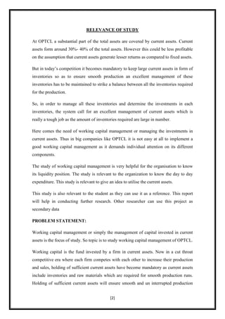RELEVANCE OF STUDY

At OPTCL a substantial part of the total assets are covered by current assets. Current
assets form around 30%- 40% of the total assets. However this could be less profitable
on the assumption that current assets generate lesser returns as compared to fixed assets.

But in today‟s competition it becomes mandatory to keep large current assets in form of
inventories so as to ensure smooth production an excellent management of these
inventories has to be maintained to strike a balance between all the inventories required
for the production.

So, in order to manage all these inventories and determine the investments in each
inventories, the system call for an excellent management of current assets which is
really a tough job as the amount of inventories required are large in number.

Here comes the need of working capital management or managing the investments in
current assets. Thus in big companies like OPTCL it is not easy at all to implement a
good working capital management as it demands individual attention on its different
components.

The study of working capital management is very helpful for the organisation to know
its liquidity position. The study is relevant to the organization to know the day to day
expenditure. This study is relevant to give an idea to utilise the current assets.

This study is also relevant to the student as they can use it as a reference. This report
will help in conducting further research. Other researcher can use this project as
secondary data

PROBLEM STATEMENT:

Working capital management or simply the management of capital invested in current
assets is the focus of study. So topic is to study working capital management of OPTCL.

Working capital is the fund invested by a firm in current assets. Now in a cut throat
competitive era where each firm competes with each other to increase their production
and sales, holding of sufficient current assets have become mandatory as current assets
include inventories and raw materials which are required for smooth production runs.
Holding of sufficient current assets will ensure smooth and un interrupted production


                                             [2]
 