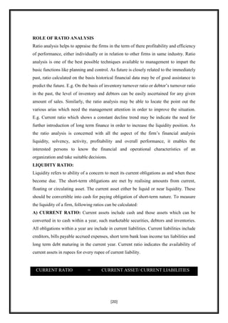 ROLE OF RATIO ANALYSIS
Ratio analysis helps to appraise the firms in the term of there profitability and efficiency
of performance, either individually or in relation to other firms in same industry. Ratio
analysis is one of the best possible techniques available to management to impart the
basic functions like planning and control. As future is closely related to the immediately
past, ratio calculated on the basis historical financial data may be of good assistance to
predict the future. E.g. On the basis of inventory turnover ratio or debtor‟s turnover ratio
in the past, the level of inventory and debtors can be easily ascertained for any given
amount of sales. Similarly, the ratio analysis may be able to locate the point out the
various arias which need the management attention in order to improve the situation.
E.g. Current ratio which shows a constant decline trend may be indicate the need for
further introduction of long term finance in order to increase the liquidity position. As
the ratio analysis is concerned with all the aspect of the firm‟s financial analysis
liquidity, solvency, activity, profitability and overall performance, it enables the
interested persons to know the financial and operational characteristics of an
organization and take suitable decisions.
LIQUDITY RATIO:
Liquidity refers to ability of a concern to meet its current obligations as and when these
become due. The short-term obligations are met by realising amounts from current,
floating or circulating asset. The current asset either be liquid or near liquidity. These
should be convertible into cash for paying obligation of short-term nature. To measure
the liquidity of a firm, following ratios can be calculated:
A) CURRENT RATIO: Current assets include cash and those assets which can be
converted in to cash within a year, such marketable securities, debtors and inventories.
All obligations within a year are include in current liabilities. Current liabilities include
creditors, bills payable accrued expenses, short term bank loan income tax liabilities and
long term debt maturing in the current year. Current ratio indicates the availability of
current assets in rupees for every rupee of current liability.


 CURRENT RATIO                 =       CURRENT ASSET/ CURRENT LIABILITIES




                                            [20]
 