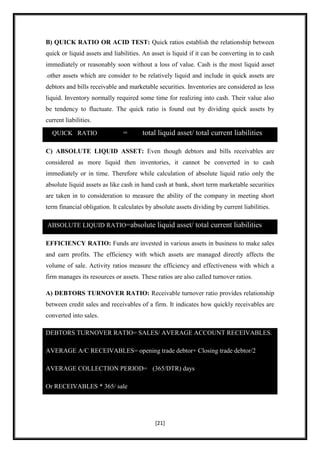 B) QUICK RATIO OR ACID TEST: Quick ratios establish the relationship between
quick or liquid assets and liabilities. An asset is liquid if it can be converting in to cash
immediately or reasonably soon without a loss of value. Cash is the most liquid asset
.other assets which are consider to be relatively liquid and include in quick assets are
debtors and bills receivable and marketable securities. Inventories are considered as less
liquid. Inventory normally required some time for realizing into cash. Their value also
be tendency to fluctuate. The quick ratio is found out by dividing quick assets by
current liabilities.

  QUICK RATIO                  =       total liquid asset/ total current liabilities

C) ABSOLUTE LIQUID ASSET: Even though debtors and bills receivables are
considered as more liquid then inventories, it cannot be converted in to cash
immediately or in time. Therefore while calculation of absolute liquid ratio only the
absolute liquid assets as like cash in hand cash at bank, short term marketable securities
are taken in to consideration to measure the ability of the company in meeting short
term financial obligation. It calculates by absolute assets dividing by current liabilities.

ABSOLUTE LIQUID RATIO=absolute liquid asset/ total current liabilities

EFFICIENCY RATIO: Funds are invested in various assets in business to make sales
and earn profits. The efficiency with which assets are managed directly affects the
volume of sale. Activity ratios measure the efficiency and effectiveness with which a
firm manages its resources or assets. These ratios are also called turnover ratios.

A) DEBTORS TURNOVER RATIO: Receivable turnover ratio provides relationship
between credit sales and receivables of a firm. It indicates how quickly receivables are
converted into sales.

DEBTORS TURNOVER RATIO= SALES/ AVERAGE ACCOUNT RECEIVABLES.

AVERAGE A/C RECEIVABLES= opening trade debtor+ Closing trade debtor/2

AVERAGE COLLECTION PERIOD= (365/DTR) days

Or RECEIVABLES * 365/ sale




                                            [21]
 