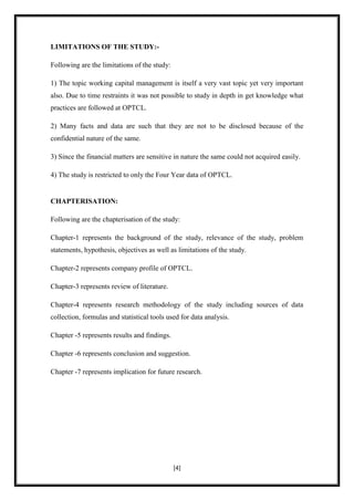 LIMITATIONS OF THE STUDY:-

Following are the limitations of the study:

1) The topic working capital management is itself a very vast topic yet very important
also. Due to time restraints it was not possible to study in depth in get knowledge what
practices are followed at OPTCL.

2) Many facts and data are such that they are not to be disclosed because of the
confidential nature of the same.

3) Since the financial matters are sensitive in nature the same could not acquired easily.

4) The study is restricted to only the Four Year data of OPTCL.


CHAPTERISATION:

Following are the chapterisation of the study:

Chapter-1 represents the background of the study, relevance of the study, problem
statements, hypothesis, objectives as well as limitations of the study.

Chapter-2 represents company profile of OPTCL.

Chapter-3 represents review of literature.

Chapter-4 represents research methodology of the study including sources of data
collection, formulas and statistical tools used for data analysis.

Chapter -5 represents results and findings.

Chapter -6 represents conclusion and suggestion.

Chapter -7 represents implication for future research.




                                              [4]
 