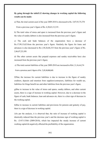 By going through the table5.12 showing changes in working capital the following
results can be made:

a) That, the total current asset of the year 2009-2010 is decreased to Rs. 5,07,93,75,378

  From a previous year‟s figure of Rs. 6,30,63,13,319 .

b) The total value of stores and spare is increased from the previous year‟s figure and
the value of sundry debtors is also increased from the previous year‟s figure.

c) The cash and bank balances of the organization have a decrease of
Rs.17,99,13,621from the previous year‟s figure. Similarly the figure for loans and
advances is also decreased to Rs.1,58,26,86,333 from the previous year‟s figure of Rs.
2,86,87,25,189.

d) The other current assets like prepaid expenses and sundry receivables have also
increased from the previous year‟s figure.

e) The total current liabilities of the year 2009-2010 are increased to Rs8, 21,36,64,274

 From a previous year’s figure of Rs. 7,29,34,88,649.


f)That, the increase for current liabilities is due to increase in the figure of sundry
creditors, deposits and retention from suppliers/contractors, liabilities for wealth tax,
liabilities for fringe benefit tax and other liabilities from the previous year‟s figure.

g)Due to increase in the value of stores and spares, sundry debtors, and other current
assets, there is a sign of increase in working capital. However, due to a decrease in the
figure of cash, bank balances, loan and advances etc, there is a clear sign of decrease in
the working capital.

h)Due to increase in current liabilities and provisions for pension and gratuity of pay,
there is a sign of decrease in working capital.

i)As per the analysis, it is observed that, the ratio of increase of working capital is
drastically reduced than the previous year‟s and the decrease sign of working capital is
Rs. -2147113566 (2009-2010), which has impacted the steady increase of current
working capital & negatively affected the profitability of the organization.



                                              [41]
 