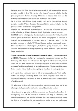 B) In the year 2007-2008 the debtor‟s turnover ratio is 4.32 times and the average
collection period is 85 days. This year, the value of debtor‟s turnover is higher than the
previous year due to decrease in average debtors and an increase in net sales. And the
average collection period is also shorter than the previous year‟s figure.
C) In the year 2008-2009 the debtor turnover ratio is 6.44 times and the average
collection period is 57 days. This year, the value of debtor turnover is higher than the
previous year due to decrease in average debtor.
D) In the year 2009-2010 the debtor turnover is 2.89 times and the average collection
period is found to be 126 days. This year, there is higher value of debtor turn over.
E) OPTCL used to collect pending dues directly from consumers for which, substantial
delay in getting payment was . However, the present average period of collection is
decreased due to involvement of NESCO, SOUTHCO, CESCO, WESCO etc. for
collection of revenue on behalf of OPTCL and the same has been made through banks.
The shorter the average collection period, the better the quality of debtors, since a short
collection period implies the prompt payments by debtors. So this is a good indication
for the organization.

Section five generally defines Measures to Improve Working Capital Management
at OPTCL: The essence of effective working capital management is proper cash flow
forecasting. This should take into account the impact of unforeseen events, market
cycles, loss of a prime customer and actions by competitors. So the effect of unforeseen
demands of working capital should be factored by company. This was one of its reasons
for the variation of its revised working capital projection from the earlier projection.

a) It pays to have contingency plans to tide over unexpected events. While market-
leaders can manage uncertainty better, even other companies must have risk-
management procedures. These must be based on objective and realistic view of the role
of working capital.

b) Addressing the issue of working capital on a corporate-wide basis has certain
advantages. Cash generated at one location can well be utilized at another.

c) An innovative approach, combining operational and financial skills and an all-
encompassing view of the company‟s operations will help in identifying and
implementing strategies that generate short-term cash. This can be achieved by having
the right set of executives who are responsible for setting targets and performance

                                            [48]
 