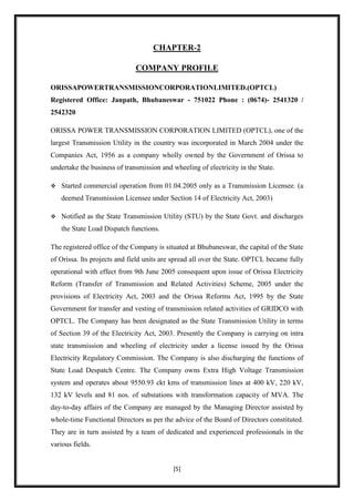 CHAPTER-2

                              COMPANY PROFILE

ORISSAPOWERTRANSMISSIONCORPORATIONLIMITED.(OPTCL)
Registered Office: Janpath, Bhubaneswar - 751022 Phone : (0674)- 2541320 /
2542320

ORISSA POWER TRANSMISSION CORPORATION LIMITED (OPTCL), one of the
largest Transmission Utility in the country was incorporated in March 2004 under the
Companies Act, 1956 as a company wholly owned by the Government of Orissa to
undertake the business of transmission and wheeling of electricity in the State.

   Started commercial operation from 01.04.2005 only as a Transmission Licensee. (a
    deemed Transmission Licensee under Section 14 of Electricity Act, 2003)

   Notified as the State Transmission Utility (STU) by the State Govt. and discharges
    the State Load Dispatch functions.

The registered office of the Company is situated at Bhubaneswar, the capital of the State
of Orissa. Its projects and field units are spread all over the State. OPTCL became fully
operational with effect from 9th June 2005 consequent upon issue of Orissa Electricity
Reform (Transfer of Transmission and Related Activities) Scheme, 2005 under the
provisions of Electricity Act, 2003 and the Orissa Reforms Act, 1995 by the State
Government for transfer and vesting of transmission related activities of GRIDCO with
OPTCL. The Company has been designated as the State Transmission Utility in terms
of Section 39 of the Electricity Act, 2003. Presently the Company is carrying on intra
state transmission and wheeling of electricity under a license issued by the Orissa
Electricity Regulatory Commission. The Company is also discharging the functions of
State Load Despatch Centre. The Company owns Extra High Voltage Transmission
system and operates about 9550.93 ckt kms of transmission lines at 400 kV, 220 kV,
132 kV levels and 81 nos. of substations with transformation capacity of MVA. The
day-to-day affairs of the Company are managed by the Managing Director assisted by
whole-time Functional Directors as per the advice of the Board of Directors constituted.
They are in turn assisted by a team of dedicated and experienced professionals in the
various fields.


                                           [5]
 