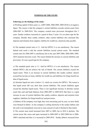 FINDINGS OF THE STUDY


Following are the findings of the study:
a) Working capital of three years i.e., (2007-2008, 2008-2009, 2009-2010) is in negative
figure. The reason is that the company‟s current liabilities exceeds current assets from
2006-2007 to 2009-2010. The company created more provisions throughout this 3
years. Sundry creditors increased at a speed in these 3 years. It is an alarm sign for the
company. Besides these sundry creditors, other current liabilities also increased like
deposits and retention from supplies, liability for wealth tax, electricity duty payable.


b) The standard current ratio is 2:1. And for OPTCL it is not satisfactory. The reason
behind such result is that the current liabilities exceed current assets. The standard
current ratio for 2006-2007 is satisfactory but in the year 2007-2008, 2008-2009, 2009-
2010 situations becomes worst. The reason behind the increase in current liabilities and
provisions. It is not a good sign for the company.


c) The standard quick ratio is 1:1. And for OPTCL it is not satisfactory. The reason
behind OPTCL did not achieve the rule of thumb. The current liabilities exceed the
liquid assets. There is an increase in current liabilities like sundry creditor, interest
accrued but not due on loans, liability for wealth tax and liabilities for fringe benefit tax
than of liquid assets.
d) Absolute liquid test ratio is below 1:2, which are worries for OPTCL. The reason is
that liquid assets fall very short than current liabilities. The current liabilities again
exceed the absolute liquid assets. There is not significant increase in absolute current
assets like cash and bank balances from 2006-2007 to 2009-2010. But there is a rapid
increase in case of current liabilities like sundry creditors, deposits and retention from
suppliers, liabilities for fringe benefit tax and provisions.
e) Debtors of the company were high; they were increasing year by year, so more funds
were blocked in debtor. As the company is selling electricity to the sundry debtors and
the cash is not immediately received so some amount of cash is blocked in that matter.
f) The current asset trend increased from 2007 to 2009, but in 2010 it declines. The
current assets like stores and spare increased in 2006-2007 to 2007-2008 but in 2008-
2009 it declined and then it is increased in 2009-2010. Sundry debtors increased from

                                             [53]
 