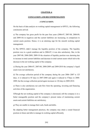 CHAPTER -6

                     CONCLUSION AND RECOMMENDATION

                                     : CONCLUSION:

On the basis of data analysis on working capital management in OPTCL, the following
conclusions arrived.

a) The company has gross profit for the past four years (2006-07, 2007-08, 2008-09,
and 2009-10) in negatives and the current liabilities are increasing, in comparison to
current assets position. Hence, it is an alarming sign for the smooth working capital
management.

b) The OPTCL didn‟t manage the liquidity position of the company. The liquidity
position was in a good condition and in 2006-07, it was also satisfactory. But, in the
year 2007-08, 2008-2009, 2009-10 the situation of liquidity position was alarming due
to increase in total current liabilities and decrease in total current assets which led to the
decrease in the net working capital of the company.

c) During the year 2006-07, 2007-08, 2008-2009 and 2009-2010 the company‟s liquid
assets were not satisfactory.

d) The average collection period of the company during the year 2006--2007 is 125
days, it is reduced to 85 days in 2007-2008 and again it reduced to 57days in 2008-
2009, but the average collection period again increases to 126 days in 2009-2010.

e) There is also satisfactory net cash flow from the operating, investing and financing
activities of the organization.

f)Though the net working capital of the company is decreased, still the company is in a
better manageable position and the company‟s present status of maintaining current
assets and current liabilities are satisfactory.

g) They are unable to manage their cash, funds and debts.

By adapting better management practices, the company may attain a sound financial
position in future and able to manage its working capital efficiently




                                              [55]
 
