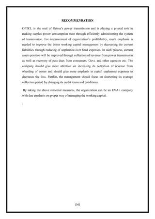 RECOMMENDATION

OPTCL is the soul of Orissa‟s power transmission and is playing a pivotal role in
making surplus power consumption state through efficiently administering the system
of transmission. For improvement of organization‟s profitability, much emphasis is
needed to improve the better working capital management by decreasing the current
liabilities through reducing of unplanned over head expenses. In such process, current
assets position will be improved through collection of revenue from power transmission
as well as recovery of past dues from consumers, Govt. and other agencies etc. The
company should give more attention on increasing its collection of revenue from
wheeling of power and should give more emphasis to curtail unplanned expenses to
decreases the loss. Further, the management should focus on shortening its average
collection period by changing its credit terms and conditions.

 By taking the above remedial measures, the organization can be an EVA+ company
with due emphasis on proper way of managing the working capital.

.




                                           [56]
 