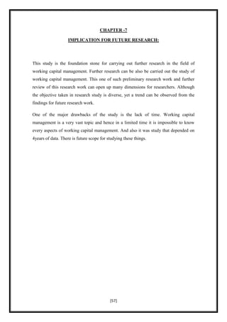 CHAPTER -7

                    IMPLICATION FOR FUTURE RESEARCH:




This study is the foundation stone for carrying out further research in the field of
working capital management. Further research can be also be carried out the study of
working capital management. This one of such preliminary research work and further
review of this research work can open up many dimensions for researchers. Although
the objective taken in research study is diverse, yet a trend can be observed from the
findings for future research work.

One of the major drawbacks of the study is the lack of time. Working capital
management is a very vast topic and hence in a limited time it is impossible to know
every aspects of working capital management. And also it was study that depended on
4years of data. There is future scope for studying these things.




                                           [57]
 