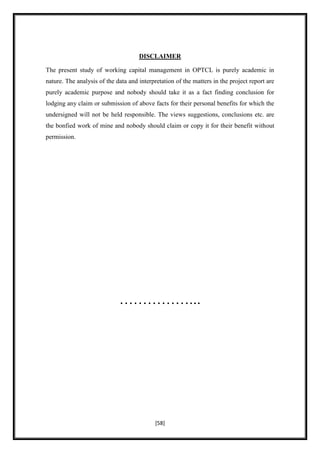 DISCLAIMER

The present study of working capital management in OPTCL is purely academic in
nature. The analysis of the data and interpretation of the matters in the project report are
purely academic purpose and nobody should take it as a fact finding conclusion for
lodging any claim or submission of above facts for their personal benefits for which the
undersigned will not be held responsible. The views suggestions, conclusions etc. are
the bonfied work of mine and nobody should claim or copy it for their benefit without
permission.




                             ……………...




                                            [58]
 