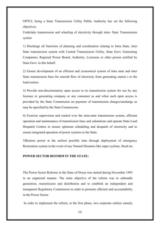 OPTCL being a State Transmission Utility Public Authority has set the following
objectives.
Undertake transmission and wheeling of electricity through intra- State Transmission
system

1) Discharge all functions of planning and coordination relating to Intra State, inter
State transmission system with Central Transmission Utility, State Govt. Generating
Companies, Regional Power Board, Authority, Licensees or other person notified by
State Govt. in this behalf.

2) Ensure development of an efficient and economical system of intra state and inter
State transmission lines for smooth flow of electricity from generating station s to the
load centres.

3) Provide non-discriminatory open access to its transmission system for use by any
licensee or generating company or any consumer as and when such open access is
provided by the State Commission on payment of transmission charges/surcharge as
may be specified by the State Commission.

4) Exercise supervision and control over the intra-state transmission system, efficient
operation and maintenance of transmission lines and substations and operate State Load
Despatch Centres to ensure optimum scheduling and despatch of electricity and to
ensure integrated operation of power systems in the State.

5)Restore power at the earliest possible time through deployment of emergency
Restoration system in the event of any Natural Disasters like super cyclone, flood etc.


POWER SECTOR REFORM IN THE STATE:




The Power Sector Reforms in the State of Orissa was started during November 1993
in an organized manner. The main objective of the reform was to unbundle
generation, transmission and distribution and to establish an independent and
transparent Regulatory Commission in order to promote efficient and accountability
in the Power Sector.

In order to implement the reform, in the first phase, two corporate entities namely

                                           [7]
 