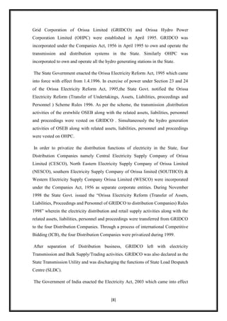 Grid Corporation of Orissa Limited (GRIDCO) and Orissa Hydro Power
Corporation Limited (OHPC) were established in April 1995. GRIDCO was
incorporated under the Companies Act, 1956 in April 1995 to own and operate the
transmission and distribution systems in the State. Similarly OHPC was
incorporated to own and operate all the hydro generating stations in the State.

The State Government enacted the Orissa Electricity Reform Act, 1995 which came
into force with effect from 1.4.1996. In exercise of power under Section 23 and 24
of the Orissa Electricity Reform Act, 1995,the State Govt. notified the Orissa
Electricity Reform (Transfer of Undertakings, Assets, Liabilities, proceedings and
Personnel ) Scheme Rules 1996. As per the scheme, the transmission ,distribution
activities of the erstwhile OSEB along with the related assets, liabilities, personnel
and proceedings were vested on GRIDCO . Simultaneously the hydro generation
activities of OSEB along with related assets, liabilities, personnel and proceedings
were vested on OHPC.

In order to privatize the distribution functions of electricity in the State, four
Distribution Companies namely Central Electricity Supply Company of Orissa
Limited (CESCO), North Eastern Electricity Supply Company of Orissa Limited
(NESCO), southern Electricity Supply Company of Orissa limited (SOUTHCO) &
Western Electricity Supply Company Orissa Limited (WESCO) were incorporated
under the Companies Act, 1956 as separate corporate entities. During November
1998 the State Govt. issued the “Orissa Electricity Reform (Transfer of Assets,
Liabilities, Proceedings and Personnel of GRIDCO to distribution Companies) Rules
1998” wherein the electricity distribution and retail supply activities along with the
related assets, liabilities, personnel and proceedings were transferred from GRIDCO
to the four Distribution Companies. Through a process of international Competitive
Bidding (ICB), the four Distribution Companies were privatized during 1999.

After separation of Distribution business, GRIDCO left with electricity
Transmission and Bulk Supply/Trading activities. GRIDCO was also declared as the
State Transmission Utility and was discharging the functions of State Load Despatch
Centre (SLDC).

The Government of India enacted the Electricity Act, 2003 which came into effect


                                           [8]
 