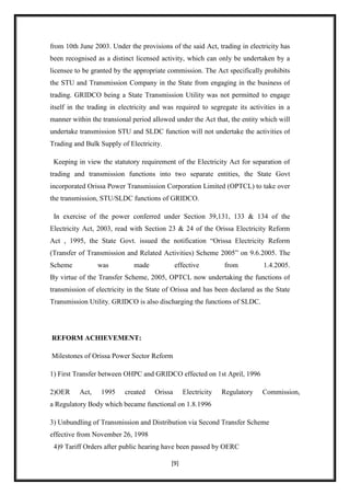 from 10th June 2003. Under the provisions of the said Act, trading in electricity has
been recognised as a distinct licensed activity, which can only be undertaken by a
licensee to be granted by the appropriate commission. The Act specifically prohibits
the STU and Transmission Company in the State from engaging in the business of
trading. GRIDCO being a State Transmission Utility was not permitted to engage
itself in the trading in electricity and was required to segregate its activities in a
manner within the transional period allowed under the Act that, the entity which will
undertake transmission STU and SLDC function will not undertake the activities of
Trading and Bulk Supply of Electricity.

 Keeping in view the statutory requirement of the Electricity Act for separation of
trading and transmission functions into two separate entities, the State Govt
incorporated Orissa Power Transmission Corporation Limited (OPTCL) to take over
the transmission, STU/SLDC functions of GRIDCO.

 In exercise of the power conferred under Section 39,131, 133 & 134 of the
Electricity Act, 2003, read with Section 23 & 24 of the Orissa Electricity Reform
Act , 1995, the State Govt. issued the notification “Orissa Electricity Reform
(Transfer of Transmission and Related Activities) Scheme 2005” on 9.6.2005. The
Scheme           was          made            effective        from         1.4.2005.
By virtue of the Transfer Scheme, 2005, OPTCL now undertaking the functions of
transmission of electricity in the State of Orissa and has been declared as the State
Transmission Utility. GRIDCO is also discharging the functions of SLDC.




REFORM ACHIEVEMENT:

Milestones of Orissa Power Sector Reform

1) First Transfer between OHPC and GRIDCO effected on 1st April, 1996

2)OER     Act,    1995    created    Orissa      Electricity   Regulatory   Commission,
a Regulatory Body which became functional on 1.8.1996

3) Unbundling of Transmission and Distribution via Second Transfer Scheme
effective from November 26, 1998
 4)9 Tariff Orders after public hearing have been passed by OERC

                                           [9]
 