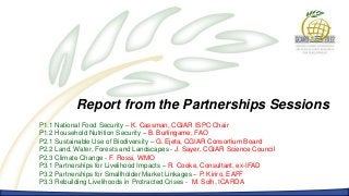Report from the Partnerships Sessions
P1.1 National Food Security – K. Cassman, CGIAR ISPC Chair
P1.2 Household Nutrition Security – B. Burlingame, FAO
P2.1 Sustainable Use of Biodiversity – G. Ejeta, CGIAR Consortium Board
P2.2 Land, Water, Forests and Landscapes - J. Sayer, CGIAR Science Council
P2.3 Climate Change - F. Rossi, WMO
P3.1 Partnerships for Livelihood Impacts – R. Cooke, Consultant, ex-IFAD
P3.2 Partnerships for Smallholder Market Linkages – P. Kiriro, EAFF
P3.3 Rebuilding Livelihoods in Protracted Crises - M. Solh, ICARDA
 