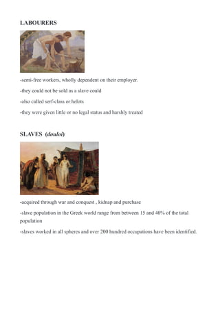 LABOURERS
!
-semi-free workers, wholly dependent on their employer.
-they could not be sold as a slave could
-also called serf-class or helots
-they were given little or no legal status and harshly treated
SLAVES (douloi)
!
-acquired through war and conquest , kidnap and purchase
-slave population in the Greek world range from between 15 and 40% of the total
population
-slaves worked in all spheres and over 200 hundred occupations have been identified.
 