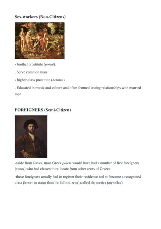 Sex-workers (Non-Citizens)
!
- brothel prostitute (pornē).
. Serve common man
- higher-class prostitute (hetaira)
. Educated in music and culture and often formed lasting relationships with married
men
FOREIGNERS (Semi-Citizen)
!
-aside from slaves, most Greek poleis would have had a number of free foreigners
(xenoi) who had chosen to re-locate from other areas of Greece
-these foreigners usually had to register their residence and so became a recognised
class (lower in status than the full-citizens) called the metics (metoikoi)
 