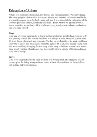 Education of Athens
Athens was the main educational, intellectual and cultural center of Ancient Greece.
The main purpose of education in Ancient Athens was to make citizens trained in the
arts, and to prepare them for both peace and war. It was aimed at the cultivation of the
students' physical, mental, and moral qualities. From Athens we get the motto: A
sound mind in a sound body. All schools were very small private schools, and educa-
tion was very valued.
Boys
Until age six, boys were taught at home by their mother or a male slave. Age six to 14
was primary school. The teacher in school was always a male. Once the youths were
16, their 'basic education' was complete. The boys who didn't have to work could now
study the sciences and philosophy. From the ages of 18 to 20, able bodied young men
had to take military trainging for the army or the navy. Athenians wanted their sons to
have a well rounded education so that they would know a variety of things and appre-
ciate lots of things.
Girls
Girls were taught at home by their mothers or a private tutor. The objective was to
prepare girls for being a stay-at-home mum, to look after and educate their children
just as they had been educated.
 