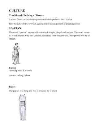 CULTURE
Traditional Clothing of Greece
Ancient Greeks wore simple garments that draped over their bodies.
How to make : http://www.dl.ket.org/latin1/things/romanlife/greekdress.htm
SPARTAN
The word “spartan” means self-restrained, simple, frugal and austere. The word lacon-
ic, which means pithy and concise, is derived from the Spartans, who prized brevity of
speech.
!
Chiton
-worn by men & women
- comes in long / short
 
Peplos
The peplos was long and was worn only by women
!
 