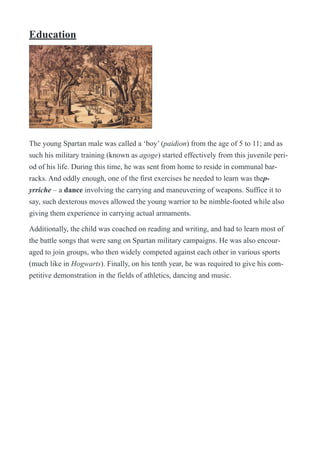 Education
!
The young Spartan male was called a ‘boy’ (paidion) from the age of 5 to 11; and as
such his military training (known as agoge) started effectively from this juvenile peri-
od of his life. During this time, he was sent from home to reside in communal bar-
racks. And oddly enough, one of the first exercises he needed to learn was thep-
yrriche – a dance involving the carrying and maneuvering of weapons. Suffice it to
say, such dexterous moves allowed the young warrior to be nimble-footed while also
giving them experience in carrying actual armaments.
Additionally, the child was coached on reading and writing, and had to learn most of
the battle songs that were sang on Spartan military campaigns. He was also encour-
aged to join groups, who then widely competed against each other in various sports
(much like in Hogwarts). Finally, on his tenth year, he was required to give his com-
petitive demonstration in the fields of athletics, dancing and music.
 