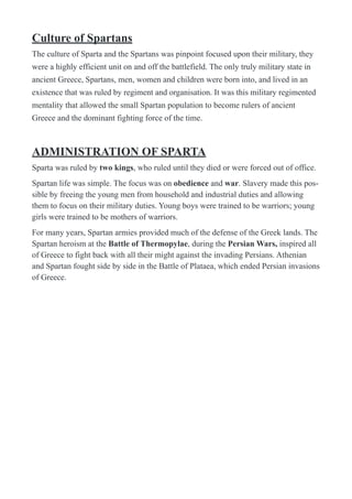 Culture of Spartans
The culture of Sparta and the Spartans was pinpoint focused upon their military, they
were a highly efficient unit on and off the battlefield. The only truly military state in
ancient Greece, Spartans, men, women and children were born into, and lived in an
existence that was ruled by regiment and organisation. It was this military regimented
mentality that allowed the small Spartan population to become rulers of ancient
Greece and the dominant fighting force of the time.
ADMINISTRATION OF SPARTA
Sparta was ruled by two kings, who ruled until they died or were forced out of office.
Spartan life was simple. The focus was on obedience and war. Slavery made this pos-
sible by freeing the young men from household and industrial duties and allowing
them to focus on their military duties. Young boys were trained to be warriors; young
girls were trained to be mothers of warriors.
For many years, Spartan armies provided much of the defense of the Greek lands. The
Spartan heroism at the Battle of Thermopylae, during the Persian Wars, inspired all
of Greece to fight back with all their might against the invading Persians. Athenian
and Spartan fought side by side in the Battle of Plataea, which ended Persian invasions
of Greece.
 