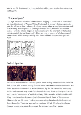 ers. At age 20, Spartan males became full-time soldiers, and remained on active duty
until age 60.
‘Diamastigosis’
The nigh inhumane ritual involved the annual flogging of adolescents in front of the
an altar at the temple of Artemis Orthia. Underneath its pseudo-religious veneer, the
practice often tested the endurance level and courage of the young Spartans under mil-
itary training. But in spite of its seemingly arduous nature, the ritual did result in
deaths – with the fatality frequency increasing more by the latter part of the Spartan
state (especially during Roman rule). There are even evidences of a 3rd century AD
amphitheater which was specifically used for such bloody events with a spectator
base.
!
Naked Spartan
!
Before the period of the 5th century, Spartan armor mainly comprised of the so-called
bell cuirass, with its name coming from the armor’s resemblance to the mouth of a bell
in its bottom section (above the waist). However, by the first half of the 5th century,
the bell cuirass made way for the famed muscled cuirass that was closely modeled on
the ‘chiseled’ musculature of an idealized body. This particular period coincided with
King Leonidas and the legendary (and often embellished) Battle of Thermopylae.
However, by late 5th century body armors were altogether discarded in favor of en-
hanced mobility. This trend more-or-less continued till 360 BC, after which heavy
Spartan armors were adopted once again due to changing military tactics.
 