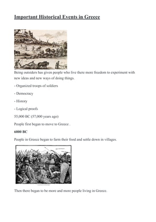 Important Historical Events in Greece
!
Being outsiders has given people who live there more freedom to experiment with
new ideas and new ways of doing things.
- Organized troops of soldiers
- Democracy
- History
- Logical proofs
55,000 BC (57,000 years ago)
People first began to move to Greece .
6000 BC
People in Greece began to farm their food and settle down in villages.
!
Then there began to be more and more people living in Greece.
 