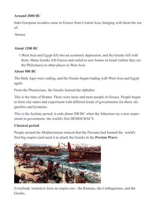 Around 2000 BC
Indo-European invaders came to Greece from Central Asia, bringing with them the use
of:
-bronze
About 1200 BC
1.West Asia and Egypt fell into an economic depression, and the Greeks fell with
them. Many Greeks left Greece and sailed to new homes in Israel (where they are
the Philistines) or other places in West Asia.
About 900 BC
The Dark Ages were ending, and the Greeks began trading with West Asia and Egypt
again.
From the Phoenicians, the Greeks learned the alphabet:
This is the time of Homer. There were more and more people in Greece. People began
to form city-states and experiment with different kinds of governments for them: oli-
garchies and tyrannies.
This is the Archaic period; it ends about 500 BC when the Athenians try a new exper-
iment in government: the world's first DEMOCRACY.
Classical period
People around the Mediterranean noticed that the Persians had formed the world's
first big empire (and used it to attack the Greeks in the Persian Wars).
!
Everybody wanted to form an empire too - the Romans, the Carthaginians, and the
Greeks.
 