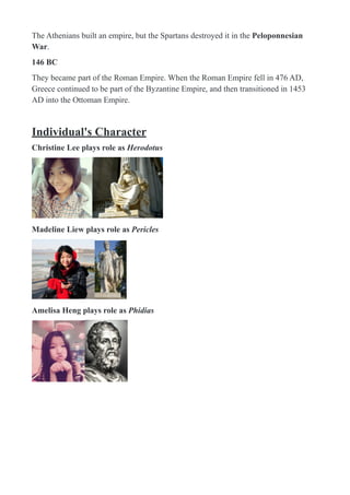 The Athenians built an empire, but the Spartans destroyed it in the Peloponnesian
War.
146 BC
They became part of the Roman Empire. When the Roman Empire fell in 476 AD,
Greece continued to be part of the Byzantine Empire, and then transitioned in 1453
AD into the Ottoman Empire.
Individual's Character
Christine Lee plays role as Herodotus
! !
Madeline Liew plays role as Pericles
! !
Amelisa Heng plays role as Phidias
! !
 