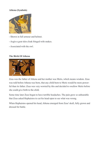 Athena (Symbols)
!
- Shown in full armour and helmet.
- Aegis-a goat skin cloak fringed with snakes.
- Associated with the owl.
The Birth Of Athena
!
Zeus was the father of Athena and her mother was Metis, which means wisdom. Zeus
was told before Athena was born, that any child born to Metis would be more power-
ful than its father. Zeus was very worried by this and decided to swallow Metis before
she could give birth to the child.
Some time later Zeus began to have terrible headaches. The pain grew so unbearable
that Zeus asked Hephaistos to cut his head open to see what was wrong.
When Hephaistos opened his head, Athena emerged from Zeus' skull, fully grown and
dressed for battle.
 