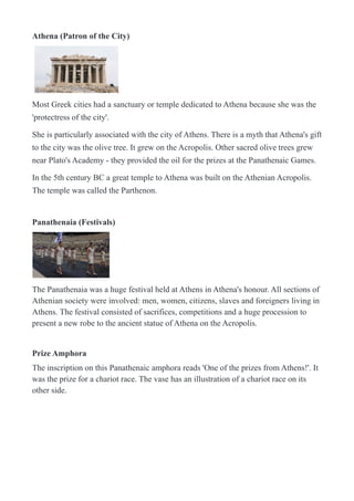 Athena (Patron of the City)
!
Most Greek cities had a sanctuary or temple dedicated to Athena because she was the
'protectress of the city'.
She is particularly associated with the city of Athens. There is a myth that Athena's gift
to the city was the olive tree. It grew on the Acropolis. Other sacred olive trees grew
near Plato's Academy - they provided the oil for the prizes at the Panathenaic Games.
In the 5th century BC a great temple to Athena was built on the Athenian Acropolis.
The temple was called the Parthenon.
Panathenaia (Festivals)
!
The Panathenaia was a huge festival held at Athens in Athena's honour. All sections of
Athenian society were involved: men, women, citizens, slaves and foreigners living in
Athens. The festival consisted of sacrifices, competitions and a huge procession to
present a new robe to the ancient statue of Athena on the Acropolis.
Prize Amphora
The inscription on this Panathenaic amphora reads 'One of the prizes from Athens!'. It
was the prize for a chariot race. The vase has an illustration of a chariot race on its
other side.
 