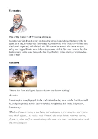 Socrates
!
One of the founders of Western philosophy
Socrates was with friends when he drank the hemlock and uttered his last words. In
death, as in life, Socrates was surrounded by people who were totally devoted to him:
who loved, respected, and admired him. His comrades wanted him to run away to
safety and begged him to leave Athens to preserve his life. Socrates chose to face his
death penalty in the same fashion he had lived his life: with a clarity of spirit and de-
void of fear.
WISDOM
!
"I know that I am intelligent, because I know that I know nothing"
-Socrates
Socrates often brought people to the realization that they were not the best they could
be, and perhaps they did not know what they thought they did. In the Symposium,
Socrates says:
[Man] is always becoming a new being and undergoing a process of loss and repara-
tion, which affects ... his soul as well. No man's character, habits, opinions, desires,
pleasures, pains, and fears remain always the same; new ones come into existence and
old ones disappear.
 