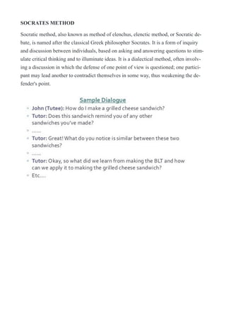 SOCRATES METHOD
Socratic method, also known as method of elenchus, elenctic method, or Socratic de-
bate, is named after the classical Greek philosopher Socrates. It is a form of inquiry
and discussion between individuals, based on asking and answering questions to stim-
ulate critical thinking and to illuminate ideas. It is a dialectical method, often involv-
ing a discussion in which the defense of one point of view is questioned; one partici-
pant may lead another to contradict themselves in some way, thus weakening the de-
fender's point.
!
 