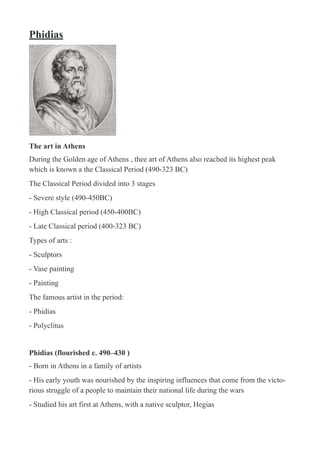 Phidias
!
The art in Athens
During the Golden age of Athens , thee art of Athens also reached its highest peak
which is known a the Classical Period (490-323 BC)
The Classical Period divided into 3 stages
- Severe style (490-450BC)
- High Classical period (450-400BC)
- Late Classical period (400-323 BC)
Types of arts :
- Sculptors
- Vase painting
- Painting
The famous artist in the period:
- Phidias
- Polyclitus
Phidias (flourished c. 490–430 )
- Born in Athens in a family of artists
- His early youth was nourished by the inspiring influences that come from the victo-
rious struggle of a people to maintain their national life during the wars
- Studied his art first at Athens, with a native sculptor, Hegias
 
