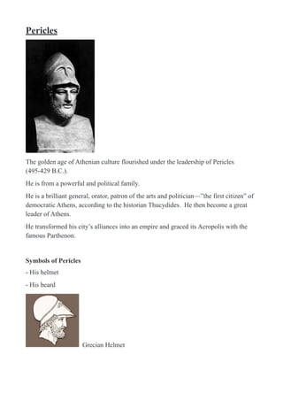 Pericles
!
The golden age of Athenian culture flourished under the leadership of Pericles
(495-429 B.C.).
He is from a powerful and political family.
He is a brilliant general, orator, patron of the arts and politician—”the first citizen” of
democratic Athens, according to the historian Thucydides. He then become a great
leader of Athens.
He transformed his city’s alliances into an empire and graced its Acropolis with the
famous Parthenon.
Symbols of Pericles
- His helmet
- His beard
! Grecian Helmet
 