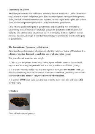 Democracy in Athens
Athenian government evolved from a monarchy into an aristocracy. Under the aristoc-
racy, Athenian wealth and power grew. Yet discontent spread among ordinary people.
Then, Solon Reforms Government and help the citizens to get more rights. The citizen
share wealth and power together after the reformation of government.
Only citizens could participate in government, and citizenship was restricted to
landowning men. Women were excluded along with merchants and foreigners. So
were the tens of thousands of Athenian slaves who lacked political rights as well as
personal freedom, although it was their labor that gave citizens the time to participate
in government.
The Protection of Democracy - Ostracism
Athenians began the practice of ostracism after the victory of Battle of Marathon. It is
a form of election designed to curb the power of any rising tyrant.
The procedure of ostracism was simple.
1. Once a year the people would meet in the Agora and take a vote to determine if
anyone was becoming too powerful and was in a position to establish a tyranny.
2. If a simple majority voted yes, they met again in the Agora two months later. At
this second meeting each citizen carried with him an ostrakon (potsherd) on which he
had scratched the name of the person he wished ostracized.
3. If at least 6,000 votes were cast, the man with the most votes lost and was exiled
for ten years.
Ostrakon
!
Piece of broken vase/ pottery
 