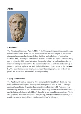 Plato
!
Life of Plato
The Athenian philosopher Plato (c.428-347 B.C.) is one of the most important figures
of the Ancient Greek world and the entire history of Western thought. In his written
dialogues he conveyed and expanded on the ideas and techniques of his teacher
Socrates. The Academy he founded was by some accounts the world’s first university
and in it he trained his greatest student, the equally influential philosopher Aristotle.
Plato’s recurring fascination was the distinction between ideal forms and everyday ex-
perience, and how it played out both for individuals and for societies. In the “Repub-
lic,” his most famous work, he envisioned a civilization governed not by lowly ap-
petites but by the pure wisdom of a philosopher-king.
Legacy and Influence
The Academy flourished for nearly three centuries following Plato’s death, but was
destroyed in the sacking of Athens by the Roman general Sulla in 86 B.C. Though
continually read in the Byzantine Empire and in the Islamic world, Plato was over-
shadowed by Aristotle in the Christian west. It was only in the Renaissance that schol-
ars like Petrarch led a revival of Plato’s thought, in particular his explorations of logic
and geometry. William Wordsworth, Percy Shelly, and others in the 19th-century Ro-
mantic movement found philosophical solace in Plato’s dialogues.
 