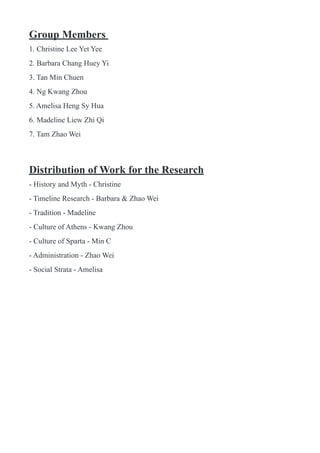 Group Members
1. Christine Lee Yet Yee
2. Barbara Chang Huey Yi
3. Tan Min Chuen
4. Ng Kwang Zhou
5. Amelisa Heng Sy Hua
6. Madeline Liew Zhi Qi
7. Tam Zhao Wei
Distribution of Work for the Research
- History and Myth - Christine
- Timeline Research - Barbara & Zhao Wei
- Tradition - Madeline
- Culture of Athens - Kwang Zhou
- Culture of Sparta - Min C
- Administration - Zhao Wei
- Social Strata - Amelisa
 