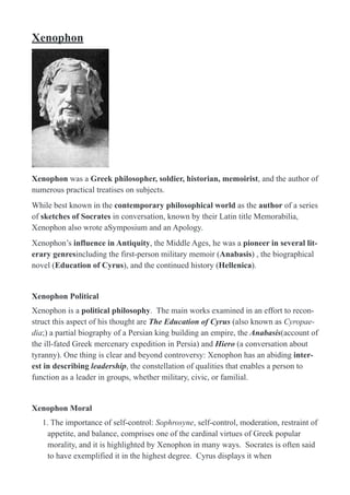 Xenophon
!
Xenophon was a Greek philosopher, soldier, historian, memoirist, and the author of
numerous practical treatises on subjects.
While best known in the contemporary philosophical world as the author of a series
of sketches of Socrates in conversation, known by their Latin title Memorabilia,
Xenophon also wrote aSymposium and an Apology.
Xenophon’s influence in Antiquity, the Middle Ages, he was a pioneer in several lit-
erary genresincluding the first-person military memoir (Anabasis) , the biographical
novel (Education of Cyrus), and the continued history (Hellenica).
Xenophon Political
Xenophon is a political philosophy. The main works examined in an effort to recon-
struct this aspect of his thought are The Education of Cyrus (also known as Cyropae-
dia;) a partial biography of a Persian king building an empire, the Anabasis(account of
the ill-fated Greek mercenary expedition in Persia) and Hiero (a conversation about
tyranny). One thing is clear and beyond controversy: Xenophon has an abiding inter-
est in describing leadership, the constellation of qualities that enables a person to
function as a leader in groups, whether military, civic, or familial.
Xenophon Moral
1. The importance of self-control: Sophrosyne, self-control, moderation, restraint of
appetite, and balance, comprises one of the cardinal virtues of Greek popular
morality, and it is highlighted by Xenophon in many ways. Socrates is often said
to have exemplified it in the highest degree. Cyrus displays it when
 