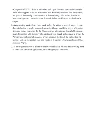 (Cyropaedia V.i-VII.iii) he is invited to look upon the most beautiful woman in
Asia, who happens to be his prisoner of war. He firmly declines this temptation;
his general Araspas by contrast stares at her endlessly, falls in lust, insults her
honor and ignites a chain of events that ends in her suicide over her husband’s
corpse.
2. A demanding work-ethic: Hard work makes for virtue in several ways. It con-
duces to health, it results in earned rewards, it keeps us off the streets of tempta-
tion, and builds character. In the Oeconomicus, a treatise on household manage-
ment, Xenophon tells the story of a visit paid by a Greek ambassador to Cyrus the
Persian king in his royal gardens. Cyrus astounds the Greek by stating that he
himself laid out the garden plan and works in it regularly. Cyrus continues (Oeco-
nomicus IV.24),
3. "I never yet sat down to dinner when in sound health, without first working hard
at some task of war or agriculture, or exerting myself somehow."
 