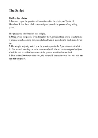 The Script
Golden Age - Intro
Athenians began the practice of ostracism after the victory of Battle of
Marathon. It is a form of election designed to curb the power of any rising
tyrant.
The procedure of ostracism was simple.
1. Once a year the people would meet in the Agora and take a vote to determine
if anyone was becoming too powerful and was in a position to establish a tyran-
ny.
2. If a simple majority voted yes, they met again in the Agora two months later.
At this second meeting each citizen carried with him an ostrakon (potsherd) on
which he had scratched the name of the person he wished ostracized.
3. If at least 6,000 votes were cast, the man with the most votes lost and was ex-
iled for ten years.
 