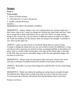 Scenes
Scene 1:
Props needed:
1. pieces of broken pottery
2. a big ballot box ( to put in the pieces)
3. people counting the pieces
SCENE 1 -
HERODOTUS WENT TO ATHENA TEMPLE
HERODOTUS : Athena, Athena, I am very confused about my situation right now. I
don’t know what to do. I need u to change me. Refresh my mind, body and soul. Teach
me to accept life in terms with faith in you or your will. There’s so many normal
things in life I want to do, I let my disease of addiction lead me to believe I’m differ-
ent. Teach me isolation isn't the answer, show me and give me strength. I surrender to
you, show me the right way.
ATHENA : I grant you the serenity to accept the things that you cannot change.
Courage to change the things that you can, and wisdom to know the difference. Living
one day at a time, enjoying one moment at time, accepting hardships as the pathway to
peace. This is a sinful world, trusting that I will make all the things right. I surrender
to My Will, that you may be reasonably happy in this life and supremely happy with
me forever in the next.
HERODOTUS : Athena, keep me your prayers that I may grow closer to my savior
each day. Learning to be patient and just be mindful of your grace and mercy.
ATHENA : Remember. Let your smile change the world but don’t let the world change
your smile.
HERODOTUS : Thank you Athena for guiding me and giving me strength through
this difficult time. Please heal my body and calm my soul as I put my trust in you.
A servant goes up to Pericles and informs him that Herodotus came to meet him
Pericles: Let him in.
 