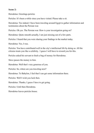 Scene 2:
Herodotus: Greetings pericles
Pericles: It’s been a while since you have visited. Please take a sit.
Herodotus: Yes indeed. I have been traveling around Egypt to gather information and
testimonies about the Persian war.
Pericles: Oh yes. The Persian war. How is your investigation going on?
Herodotus: Quite smooth actually, I am just missing out of a few parts.
Pericles: I heard that you were sharing your findings in the market today.
Herodotus: Yes, I was.
Pericles: You have contributed well in the city’s intellectual life by doing so. All the
citizens treats you like a celebrity. I guess I will have to reward you for this.
Pericles asked his servant to fetch a bag of money for Herodotus.
Slave passes the money to him.
Herodotus: Well that’s very generous of you.
Pericles: So, where are you traveling next?
Herodotus: To Babylon, I feel that I can get some information there.
Pericles: Well I wish you luck then.
Herodotus: Thanks, I guess I have to get going.
Pericles: Until then Herodotus.
Herodotus leaves pericles house.
 