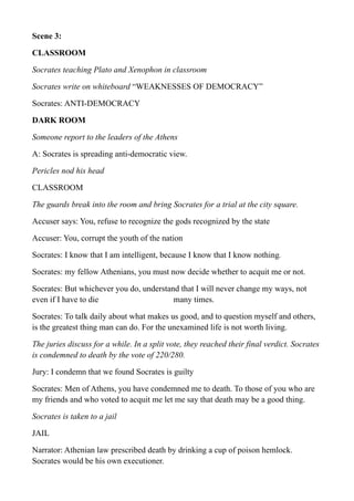 Scene 3:
CLASSROOM
Socrates teaching Plato and Xenophon in classroom
Socrates write on whiteboard “WEAKNESSES OF DEMOCRACY”
Socrates: ANTI-DEMOCRACY
DARK ROOM
Someone report to the leaders of the Athens
A: Socrates is spreading anti-democratic view.
Pericles nod his head
CLASSROOM
The guards break into the room and bring Socrates for a trial at the city square.
Accuser says: You, refuse to recognize the gods recognized by the state
Accuser: You, corrupt the youth of the nation
Socrates: I know that I am intelligent, because I know that I know nothing.
Socrates: my fellow Athenians, you must now decide whether to acquit me or not.
Socrates: But whichever you do, understand that I will never change my ways, not
even if I have to die many times.
Socrates: To talk daily about what makes us good, and to question myself and others,
is the greatest thing man can do. For the unexamined life is not worth living.
The juries discuss for a while. In a split vote, they reached their final verdict. Socrates
is condemned to death by the vote of 220/280.
Jury: I condemn that we found Socrates is guilty
Socrates: Men of Athens, you have condemned me to death. To those of you who are
my friends and who voted to acquit me let me say that death may be a good thing.
Socrates is taken to a jail
JAIL
Narrator: Athenian law prescribed death by drinking a cup of poison hemlock.
Socrates would be his own executioner.
 