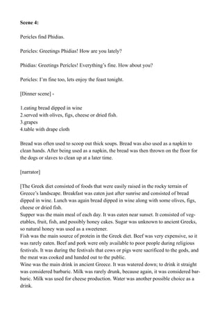 Scene 4:
Pericles find Phidias.
Pericles: Greetings Phidias! How are you lately?
Phidias: Greetings Pericles! Everything’s fine. How about you?
Pericles: I’m fine too, lets enjoy the feast tonight.
[Dinner scene] -
1.eating bread dipped in wine
2.served with olives, figs, cheese or dried fish.
3.grapes
4.table with drape cloth
Bread was often used to scoop out thick soups. Bread was also used as a napkin to
clean hands. After being used as a napkin, the bread was then thrown on the floor for
the dogs or slaves to clean up at a later time.
[narrator]
[The Greek diet consisted of foods that were easily raised in the rocky terrain of
Greece’s landscape. Breakfast was eaten just after sunrise and consisted of bread
dipped in wine. Lunch was again bread dipped in wine along with some olives, figs,
cheese or dried fish.
Supper was the main meal of each day. It was eaten near sunset. It consisted of veg-
etables, fruit, fish, and possibly honey cakes. Sugar was unknown to ancient Greeks,
so natural honey was used as a sweetener.
Fish was the main source of protein in the Greek diet. Beef was very expensive, so it
was rarely eaten. Beef and pork were only available to poor people during religious
festivals. It was during the festivals that cows or pigs were sacrificed to the gods, and
the meat was cooked and handed out to the public.
Wine was the main drink in ancient Greece. It was watered down; to drink it straight
was considered barbaric. Milk was rarely drunk, because again, it was considered bar-
baric. Milk was used for cheese production. Water was another possible choice as a
drink.
 