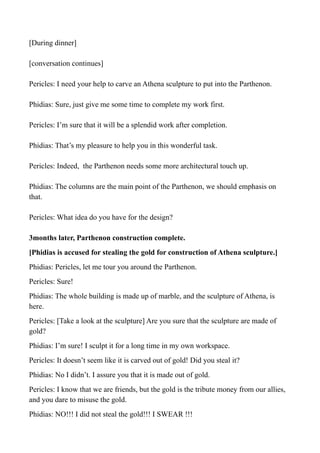 [During dinner]
[conversation continues]
Pericles: I need your help to carve an Athena sculpture to put into the Parthenon.
Phidias: Sure, just give me some time to complete my work first.
Pericles: I’m sure that it will be a splendid work after completion.
Phidias: That’s my pleasure to help you in this wonderful task.
Pericles: Indeed, the Parthenon needs some more architectural touch up.
Phidias: The columns are the main point of the Parthenon, we should emphasis on
that.
Pericles: What idea do you have for the design?
3months later, Parthenon construction complete.
[Phidias is accused for stealing the gold for construction of Athena sculpture.]
Phidias: Pericles, let me tour you around the Parthenon.
Pericles: Sure!
Phidias: The whole building is made up of marble, and the sculpture of Athena, is
here.
Pericles: [Take a look at the sculpture] Are you sure that the sculpture are made of
gold?
Phidias: I’m sure! I sculpt it for a long time in my own workspace.
Pericles: It doesn’t seem like it is carved out of gold! Did you steal it?
Phidias: No I didn’t. I assure you that it is made out of gold.
Pericles: I know that we are friends, but the gold is the tribute money from our allies,
and you dare to misuse the gold.
Phidias: NO!!! I did not steal the gold!!! I SWEAR !!!
 
