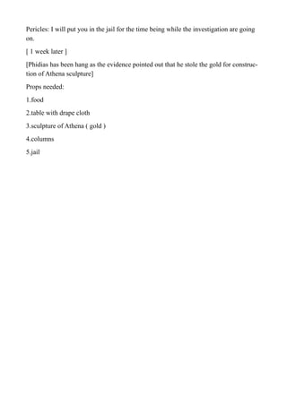 Pericles: I will put you in the jail for the time being while the investigation are going
on.
[ 1 week later ]
[Phidias has been hang as the evidence pointed out that he stole the gold for construc-
tion of Athena sculpture]
Props needed:
1.food
2.table with drape cloth
3.sculpture of Athena ( gold )
4.columns
5.jail
 