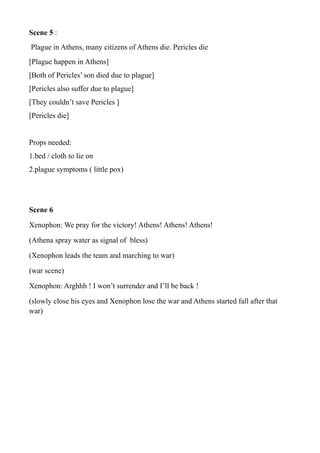 Scene 5 :
Plague in Athens, many citizens of Athens die. Pericles die
[Plague happen in Athens]
[Both of Pericles’ son died due to plague]
[Pericles also suffer due to plague]
[They couldn’t save Pericles ]
[Pericles die]
Props needed:
1.bed / cloth to lie on
2.plague symptoms ( little pox)
Scene 6
Xenophon: We pray for the victory! Athens! Athens! Athens!
(Athena spray water as signal of bless)
(Xenophon leads the team and marching to war)
(war scene)
Xenophon: Arghhh ! I won’t surrender and I’ll be back !
(slowly close his eyes and Xenophon lose the war and Athens started fall after that
war)
 